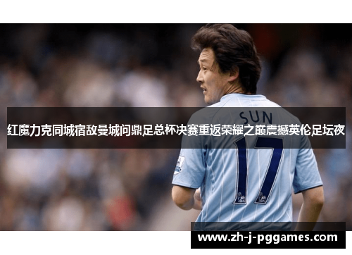 红魔力克同城宿敌曼城问鼎足总杯决赛重返荣耀之巅震撼英伦足坛夜