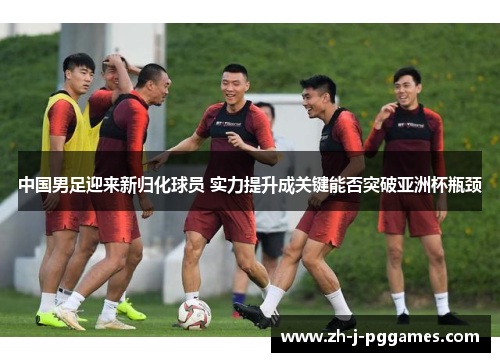 中国男足迎来新归化球员 实力提升成关键能否突破亚洲杯瓶颈