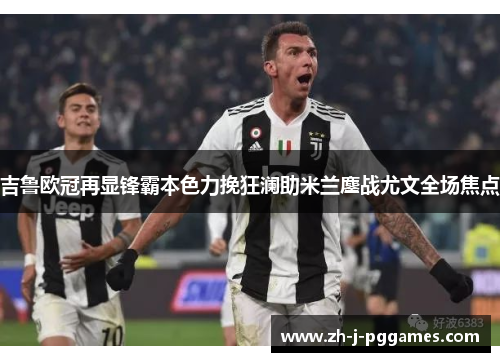 吉鲁欧冠再显锋霸本色力挽狂澜助米兰鏖战尤文全场焦点