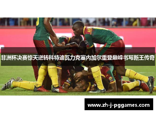 非洲杯决赛惊天逆转科特迪瓦力克塞内加尔重登巅峰书写新王传奇 非洲杯决赛惊天逆转科特迪瓦力克塞内加尔重登巅峰书写新王传奇