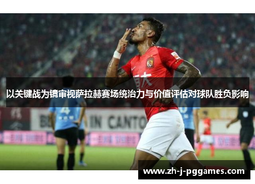 以关键战为镜审视萨拉赫赛场统治力与价值评估对球队胜负影响 以关键战为镜审视萨拉赫赛场统治力与价值评估对球队胜负影响