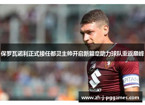 保罗瓦诺利正式接任都灵主帅开启新篇章助力球队重返巅峰 保罗瓦诺利正式接任都灵主帅开启新篇章助力球队重返巅峰